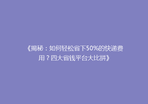 《揭秘：如何轻松省下50%的快递费用？四大省钱平台大比拼》