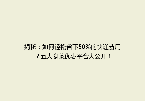 揭秘：如何轻松省下50%的快递费用？五大隐藏优惠平台大公开！