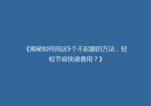 《揭秘如何用这5个不起眼的方法，轻松节省快递费用？》