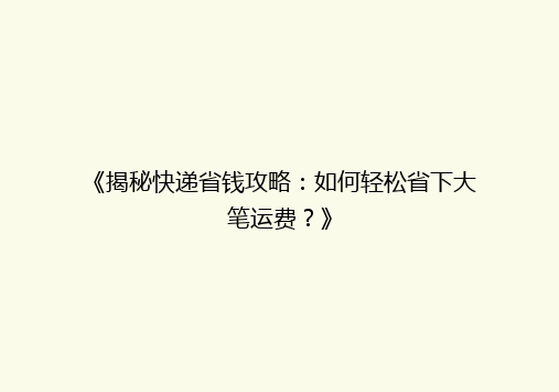 《揭秘快递省钱攻略：如何轻松省下大笔运费？》