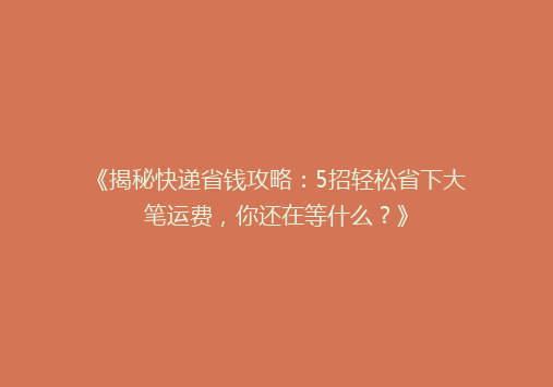 《揭秘快递省钱攻略：5招轻松省下大笔运费，你还在等什么？》