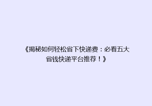 《揭秘如何轻松省下快递费：必看五大省钱快递平台推荐！》