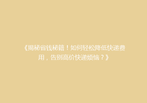 《揭秘省钱秘籍！如何轻松降低快递费用，告别高价快递烦恼？》