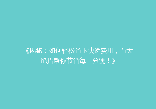 《揭秘：如何轻松省下快递费用，五大绝招帮你节省每一分钱！》
