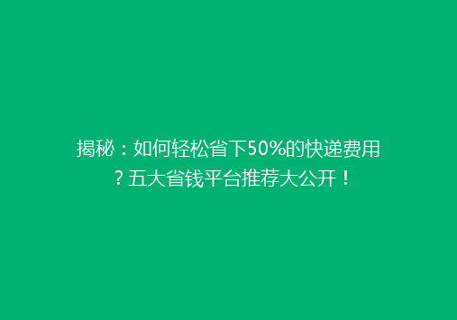 揭秘：如何轻松省下50%的快递费用？五大省钱平台推荐大公开！