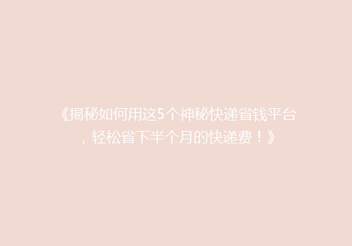 《揭秘如何用这5个神秘快递省钱平台，轻松省下半个月的快递费！》