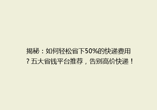 揭秘：如何轻松省下50%的快递费用？五大省钱平台推荐，告别高价快递！