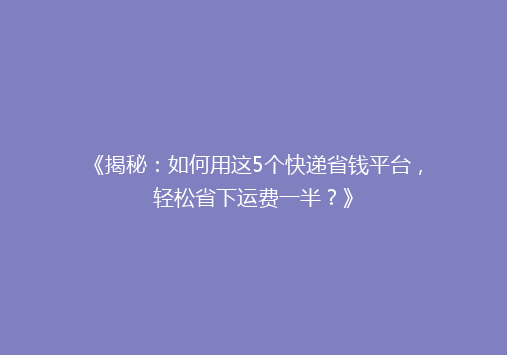 《揭秘：如何用这5个快递省钱平台，轻松省下运费一半？》