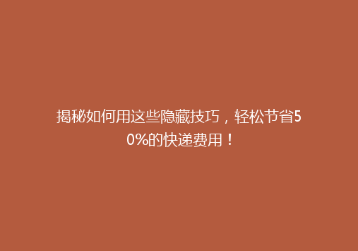 揭秘如何用这些隐藏技巧，轻松节省50%的快递费用！