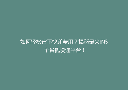如何轻松省下快递费用？揭秘最火的5个省钱快递平台！