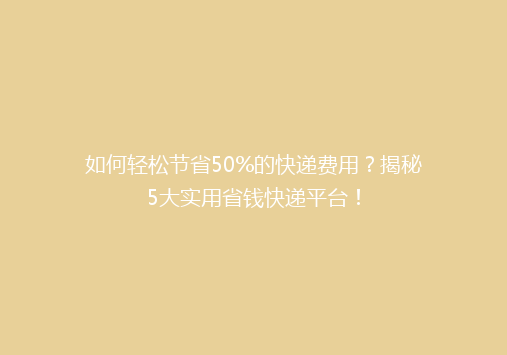 如何轻松节省50%的快递费用？揭秘5大实用省钱快递平台！