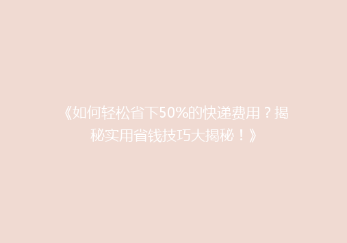 《如何轻松省下50%的快递费用？揭秘实用省钱技巧大揭秘！》
