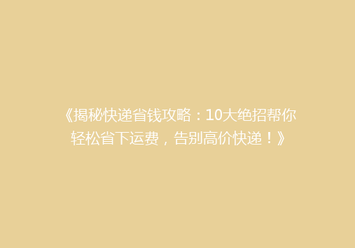 《揭秘快递省钱攻略：10大绝招帮你轻松省下运费，告别高价快递！》