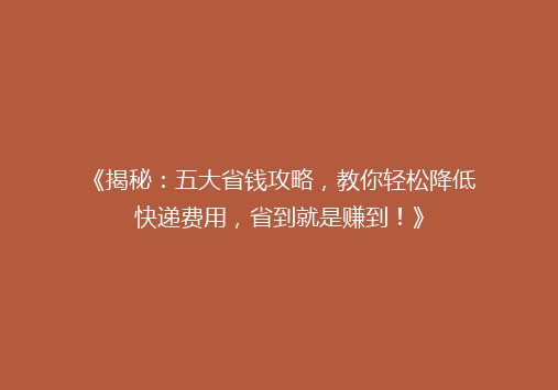 《揭秘：五大省钱攻略，教你轻松降低快递费用，省到就是赚到！》