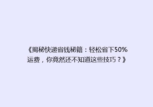 《揭秘快递省钱秘籍：轻松省下50%运费，你竟然还不知道这些技巧？》