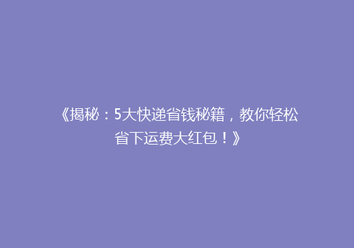 《揭秘：5大快递省钱秘籍，教你轻松省下运费大红包！》