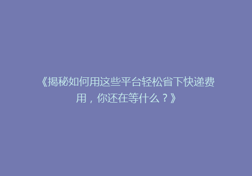 《揭秘如何用这些平台轻松省下快递费用，你还在等什么？》
