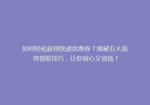 如何轻松获得快递优惠券？揭秘五大高效领取技巧，让你省心又省钱！