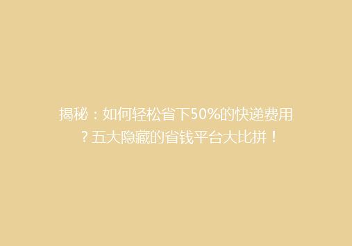 揭秘：如何轻松省下50%的快递费用？五大隐藏的省钱平台大比拼！