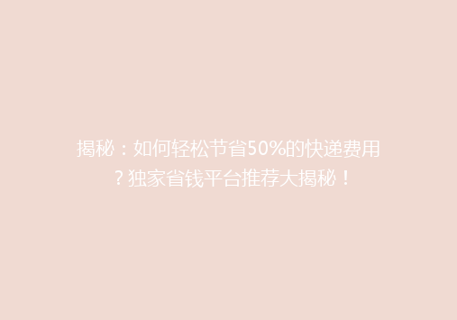 揭秘：如何轻松节省50%的快递费用？独家省钱平台推荐大揭秘！