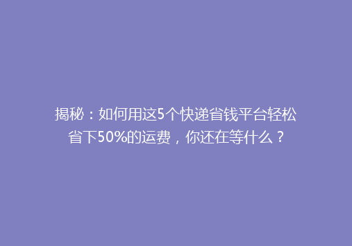 揭秘：如何用这5个快递省钱平台轻松省下50%的运费，你还在等什么？