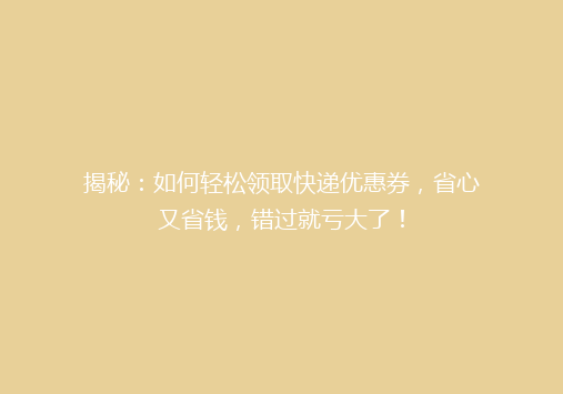 揭秘：如何轻松领取快递优惠券，省心又省钱，错过就亏大了！