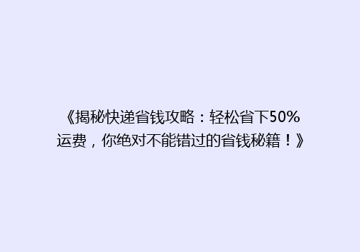《揭秘快递省钱攻略：轻松省下50%运费，你绝对不能错过的省钱秘籍！》