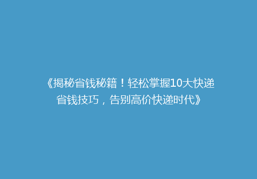 《揭秘省钱秘籍！轻松掌握10大快递省钱技巧，告别高价快递时代》