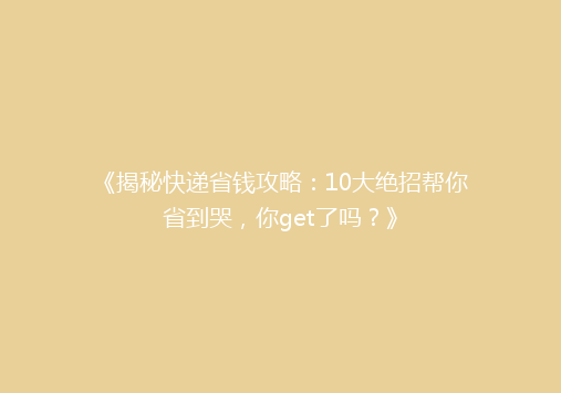 《揭秘快递省钱攻略：10大绝招帮你省到哭，你get了吗？》