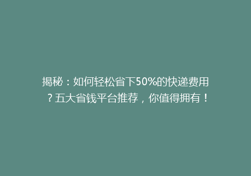 揭秘：如何轻松省下50%的快递费用？五大省钱平台推荐，你值得拥有！