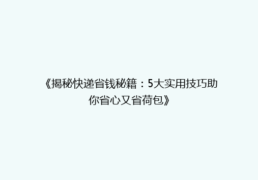 《揭秘快递省钱秘籍：5大实用技巧助你省心又省荷包》