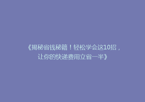 《揭秘省钱秘籍！轻松学会这10招，让你的快递费用立省一半》