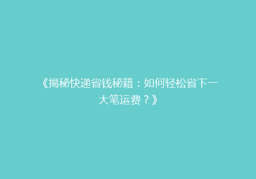 《揭秘快递省钱秘籍：如何轻松省下一大笔运费？》