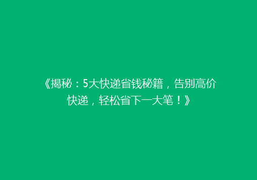 《揭秘：5大快递省钱秘籍，告别高价快递，轻松省下一大笔！》
