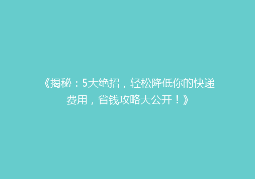 《揭秘：5大绝招，轻松降低你的快递费用，省钱攻略大公开！》