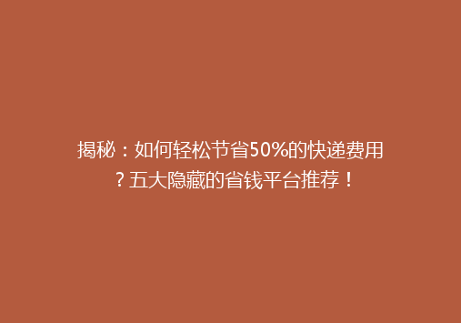 揭秘：如何轻松节省50%的快递费用？五大隐藏的省钱平台推荐！