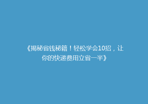 《揭秘省钱秘籍！轻松学会10招，让你的快递费用立省一半》