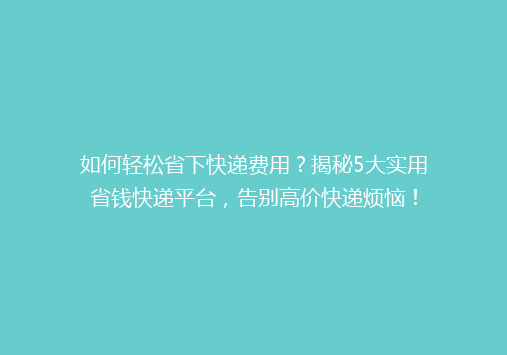 如何轻松省下快递费用？揭秘5大实用省钱快递平台，告别高价快递烦恼！
