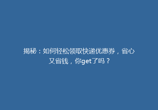 揭秘：如何轻松领取快递优惠券，省心又省钱，你get了吗？