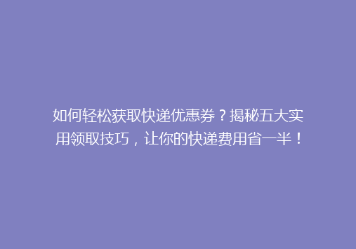 如何轻松获取快递优惠券？揭秘五大实用领取技巧，让你的快递费用省一半！