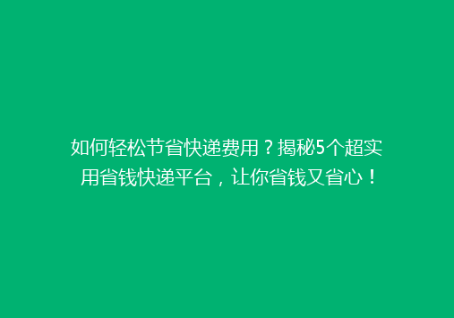 如何轻松节省快递费用？揭秘5个超实用省钱快递平台，让你省钱又省心！
