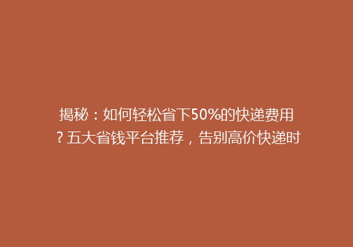 揭秘：如何轻松省下50%的快递费用？五大省钱平台推荐，告别高价快递时代！