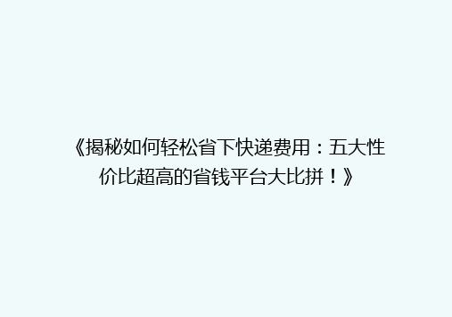 《揭秘如何轻松省下快递费用：五大性价比超高的省钱平台大比拼！》