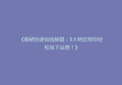 《揭秘快递省钱秘籍：5大绝招帮你轻松省下运费！》