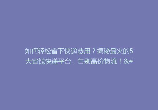 如何轻松省下快递费用？揭秘最火的5大省钱快递平台，告别高价物流！”。