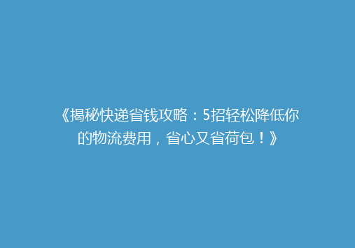 《揭秘快递省钱攻略：5招轻松降低你的物流费用，省心又省荷包！》
