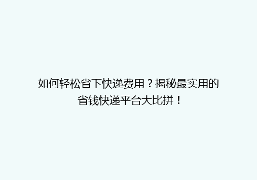如何轻松省下快递费用？揭秘最实用的省钱快递平台大比拼！