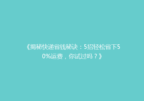 《揭秘快递省钱秘诀：5招轻松省下50%运费，你试过吗？》