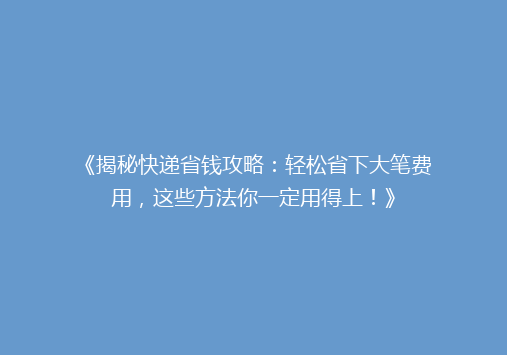 《揭秘快递省钱攻略：轻松省下大笔费用，这些方法你一定用得上！》