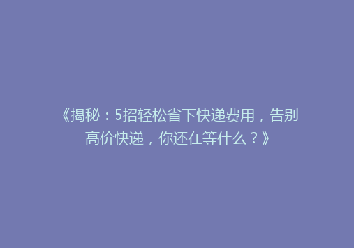 《揭秘：5招轻松省下快递费用，告别高价快递，你还在等什么？》